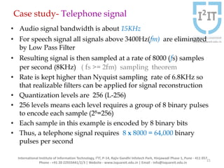 Case study- Telephone signal
• Audio signal bandwidth is about 15KHz
• For speech signal all signals above 3400Hz(fm) are eliminated
by Low Pass Filter
• Resulting signal is then sampled at a rate of 8000 (fs) samples
per second (8KHz) ( fs >= 2fm) sampling theorem
• Rate is kept higher than Nyquist sampling rate of 6.8KHz so
that realizable filters can be applied for signal reconstruction
• Quantization levels are 256 (L-256)
• 256 levels means each level requires a group of 8 binary pulses
to encode each sample (28=256)
• Each sample in this example is encoded by 8 binary bits
• Thus, a telephone signal requires 8 x 8000 = 64,000 binary
pulses per second
International Institute of Information Technology, I²IT, P-14, Rajiv Gandhi Infotech Park, Hinjawadi Phase 1, Pune - 411 057
Phone - +91 20 22933441/2/3 | Website - www.isquareit.edu.in | Email - info@isquareit.edu.in
21
 