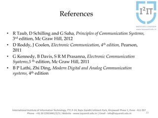 References
• R Taub, D Schilling and G Saha, Principles of Communication Systems,
3rd edition, Mc Graw Hill, 2012
• D Roddy, J Coolen, Electronic Communication, 4th edition, Pearson,
2011
• G Kennedy, B Davis, S R M Prasanna, Electronic Communication
Syatems,5 th edition, Mc Graw Hill, 2011
• B P Lathi, Zhi Ding, Modern Digital and Analog Communication
systems, 4th edition
23
International Institute of Information Technology, I²IT, P-14, Rajiv Gandhi Infotech Park, Hinjawadi Phase 1, Pune - 411 057
Phone - +91 20 22933441/2/3 | Website - www.isquareit.edu.in | Email - info@isquareit.edu.in
 