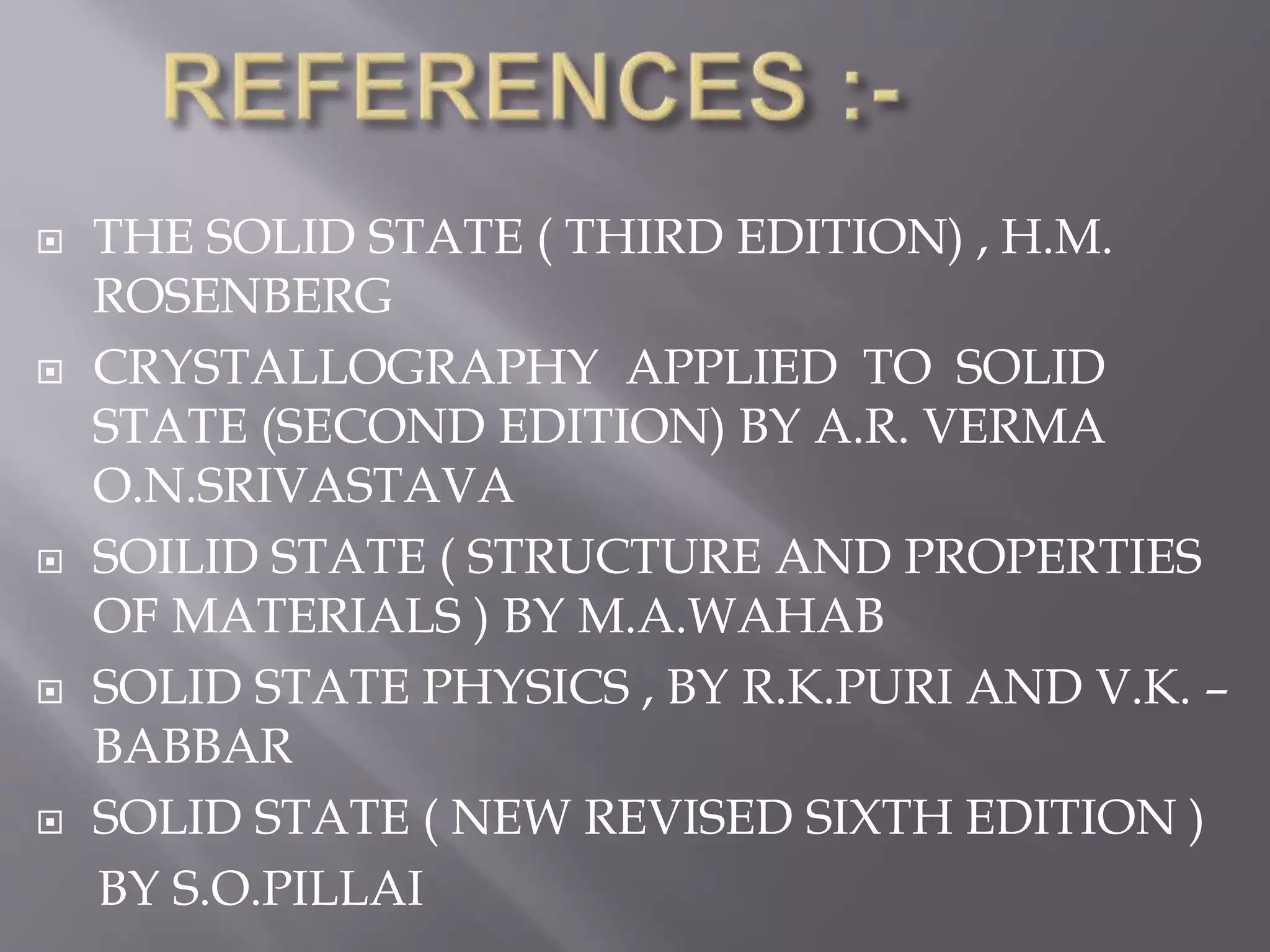  THE SOLID STATE ( THIRD EDITION) , H.M.
ROSENBERG
 CRYSTALLOGRAPHY APPLIED TO SOLID
STATE (SECOND EDITION) BY A.R. VERMA
O.N.SRIVASTAVA
 SOILID STATE ( STRUCTURE AND PROPERTIES
OF MATERIALS ) BY M.A.WAHAB
 SOLID STATE PHYSICS , BY R.K.PURI AND V.K. –
BABBAR
 SOLID STATE ( NEW REVISED SIXTH EDITION )
BY S.O.PILLAI
 