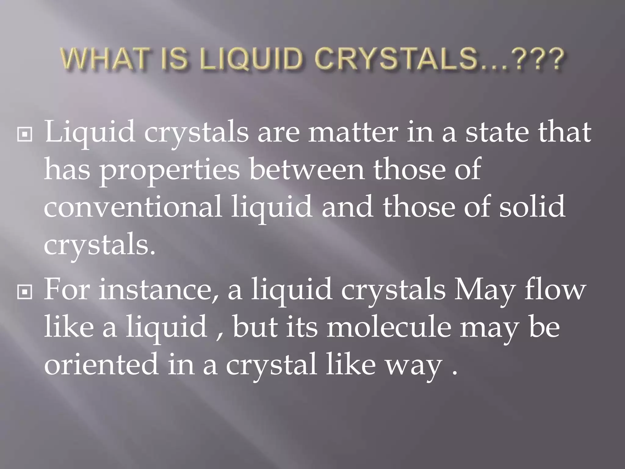  Liquid crystals are matter in a state that
has properties between those of
conventional liquid and those of solid
crystals.
 For instance, a liquid crystals May flow
like a liquid , but its molecule may be
oriented in a crystal like way .
 
