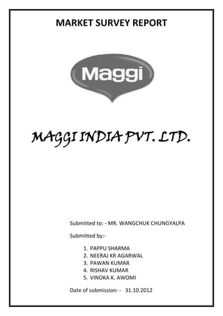 MARKET SURVEY REPORT




MAGGI INDIA PVT. LTD.




     Submitted to: - MR. WANGCHUK CHUNGYALPA

     Submitted by:-

          1.   PAPPU SHARMA
          2.   NEERAJ KR AGARWAL
          3.   PAWAN KUMAR
          4.   RISHAV KUMAR
          5.   VINOKA K. AWOMI

     Date of submission: - 31.10.2012
 