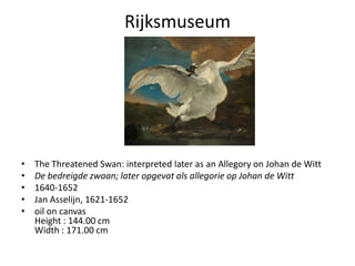Rijksmuseum




•   The Threatened Swan: interpreted later as an Allegory on Johan de Witt
•   De bedreigde zwaan; later opgevat als allegorie op Johan de Witt
•   1640-1652
•   Jan Asselijn, 1621-1652
•   oil on canvas
    Height : 144.00 cm
    Width : 171.00 cm
 