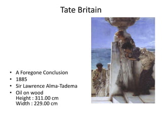 Tate Britain




•   A Foregone Conclusion
•   1885
•   Sir Lawrence Alma-Tadema
•   Oil on wood
    Height : 311.00 cm
    Width : 229.00 cm
 