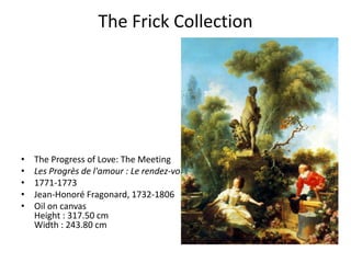 The Frick Collection




•   The Progress of Love: The Meeting
•   Les Progrès de l'amour : Le rendez-vous
•   1771-1773
•   Jean-Honoré Fragonard, 1732-1806
•   Oil on canvas
    Height : 317.50 cm
    Width : 243.80 cm
 