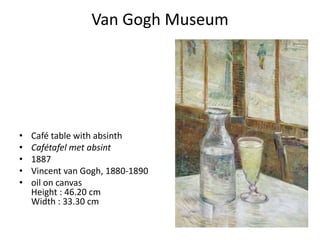 Van Gogh Museum




•   Café table with absinth
•   Cafétafel met absint
•   1887
•   Vincent van Gogh, 1880-1890
•   oil on canvas
    Height : 46.20 cm
    Width : 33.30 cm
 