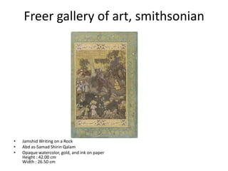 Freer gallery of art, smithsonian




•   Jamshid Writing on a Rock
•   Abd as-Samad Shirin Qalam
•   Opaque watercolor, gold, and ink on paper
    Height : 42.00 cm
    Width : 26.50 cm
 