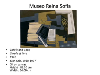 Museo Reina Sofia




•   Carafe and Book
•   Carafe et livre
•   1920
•   Juan Gris, 1910-1927
•   Oil on canvas
    Height : 81.30 cm
    Width : 54.00 cm
 