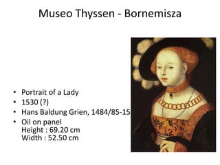 Museo Thyssen - Bornemisza




•   Portrait of a Lady
•   1530 (?)
•   Hans Baldung Grien, 1484/85-1545
•   Oil on panel
    Height : 69.20 cm
    Width : 52.50 cm
 