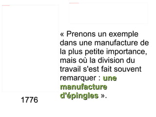 1776 « Prenons un exemple dans une manufacture de la plus petite importance, mais où la division du travail s'est fait souvent remarquer :  une manufacture d'épingles  ». 