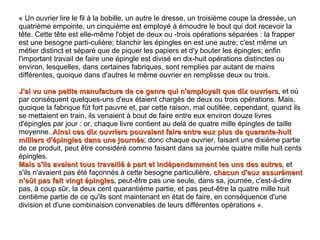 « Un ouvrier lire le fil à la bobille, un autre le dresse, un troisième coupe la dressée, un quatrième empointe, un cinquième est employé à émoudre le bout qui doit recevoir la tête. Cette tête est elle-même l'objet de deux ou ­trois opérations séparées : la frapper est une besogne parti­culière; blanchir les épingles en est une autre; c'est même un métier distinct et séparé que de piquer les papiers et d'y bouter les épingles; enfin l'important travail de faire une épingle est divisé en dix-huit opérations distinctes ou environ, lesquelles, dans certaines fabriques, sont remplies par autant de mains différentes, quoique dans d'autres le même ouvrier en remplisse deux ou trois.  J'ai vu une petite manufacture de ce genre qui n'employait que dix ouvriers , et où par conséquent quelques-uns d'eux étaient chargés de deux ou trois opérations. Mais, quoique la fabrique fût fort pauvre et, par cette raison, mal outillée, cependant, quand ils se mettaient en train, ils venaient à bout de faire entre eux environ douze livres d'épingles par jour : or, chaque livre contient au delà de quatre mille épingles de taille moyenne.  Ainsi ces dix ouvriers pouvaient faire entre eux plus de quarante-huit milliers d'épingles dans une journée ; donc chaque ouvrier, faisant une dixième partie de ce produit, peut être considéré comme faisant dans sa journée quatre mille huit cents épingles.  Mais s'ils avaient tous travaillé à part et indépendamment les uns des autres , et s'ils n'avaient pas été façonnés à cette besogne particulière,  chacun d'eux assurément n'eût pas fait vingt épingles , peut-être pas une seule, dans sa, journée, c'est-à-dire pas, à coup sûr, la deux cent quarantième partie, et pas peut-être la quatre mille huit centième partie de ce qu'ils sont maintenant en état de faire, en conséquence d'une division et d'une combinaison convenables de leurs différentes opérations ». 