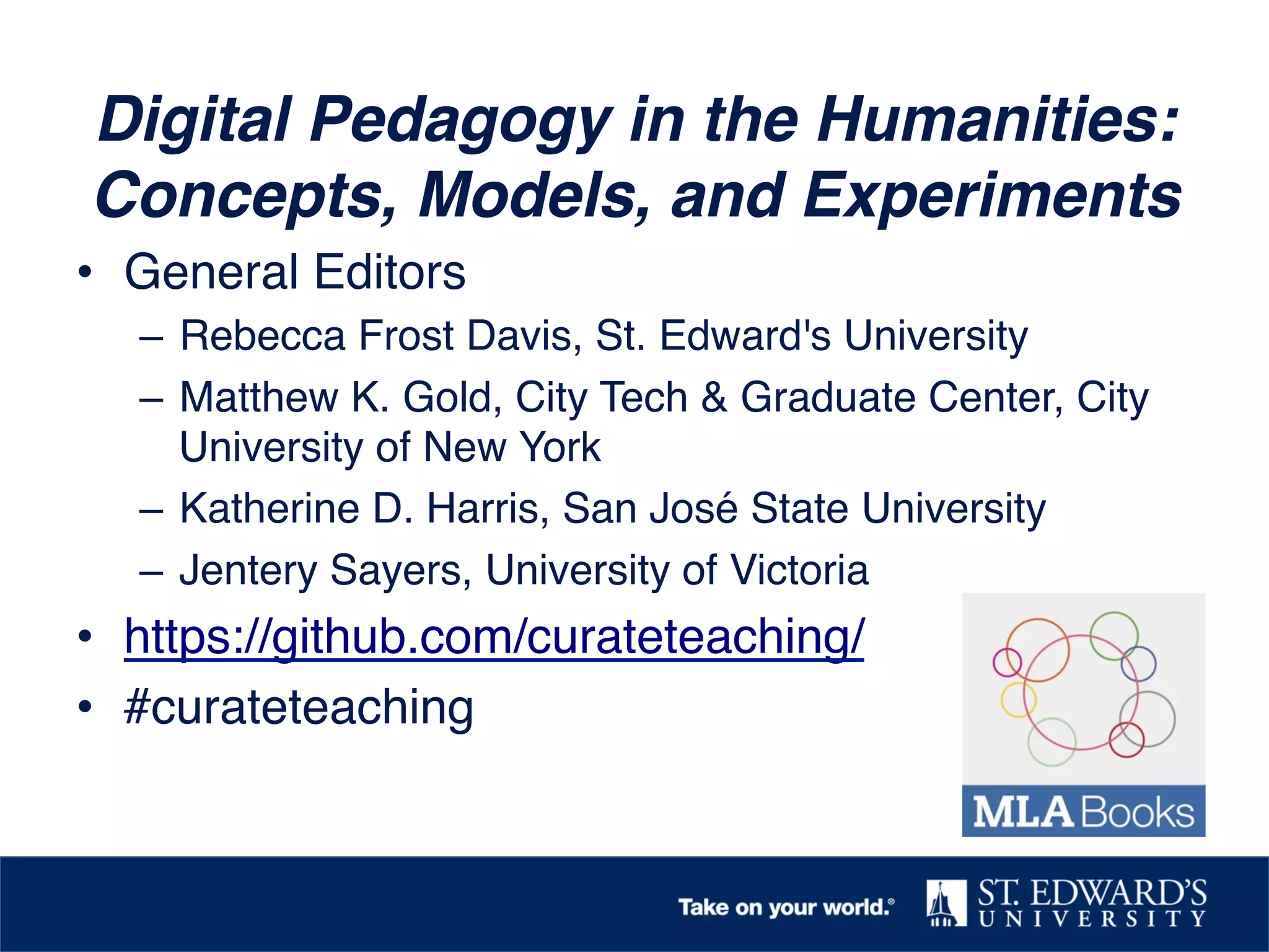 Digital Pedagogy in the Humanities:
Concepts, Models, and Experiments!
•  General Editors !
–  Rebecca Frost Davis, St. Edward's University !
–  Matthew K. Gold, City Tech & Graduate Center, City
University of New York !
–  Katherine D. Harris, San José State University !
–  Jentery Sayers, University of Victoria!
•  https://github.com/curateteaching/!
•  #curateteaching!
 