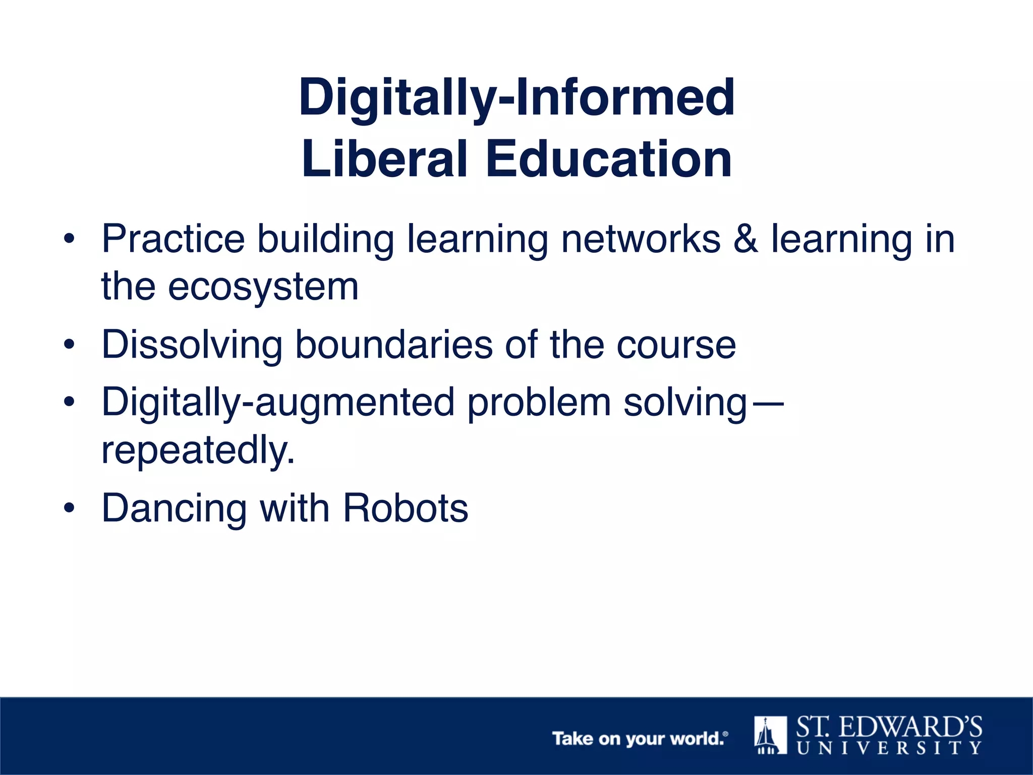 Digitally-Informed  
Liberal Education!
•  Practice building learning networks & learning in
the ecosystem!
•  Dissolving boundaries of the course!
•  Digitally-augmented problem solving—
repeatedly. !
•  Dancing with Robots!
!
 