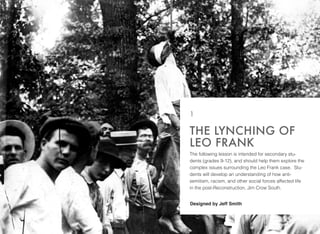 The following lesson is intended for secondary stu-
dents (grades 9-12), and should help them explore the
complex issues surrounding the Leo Frank case.  Stu-
dents will develop an understanding of how anti-
semitism, racism, and other social forces affected life
in the post-Reconstruction, Jim Crow South.
THE LYNCHING OF
LEO FRANK
1
Designed by Jeff Smith
 