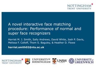 A novel interactive face matching
procedure: Performance of normal and
super face recognizers
Harriet M. J. Smith, Sally Andrews, David White, Josh P. Davis,
Melissa F. Colloff, Thom S. Baguley, & Heather D. Flowe
harriet.smith02@ntu.ac.uk
 
