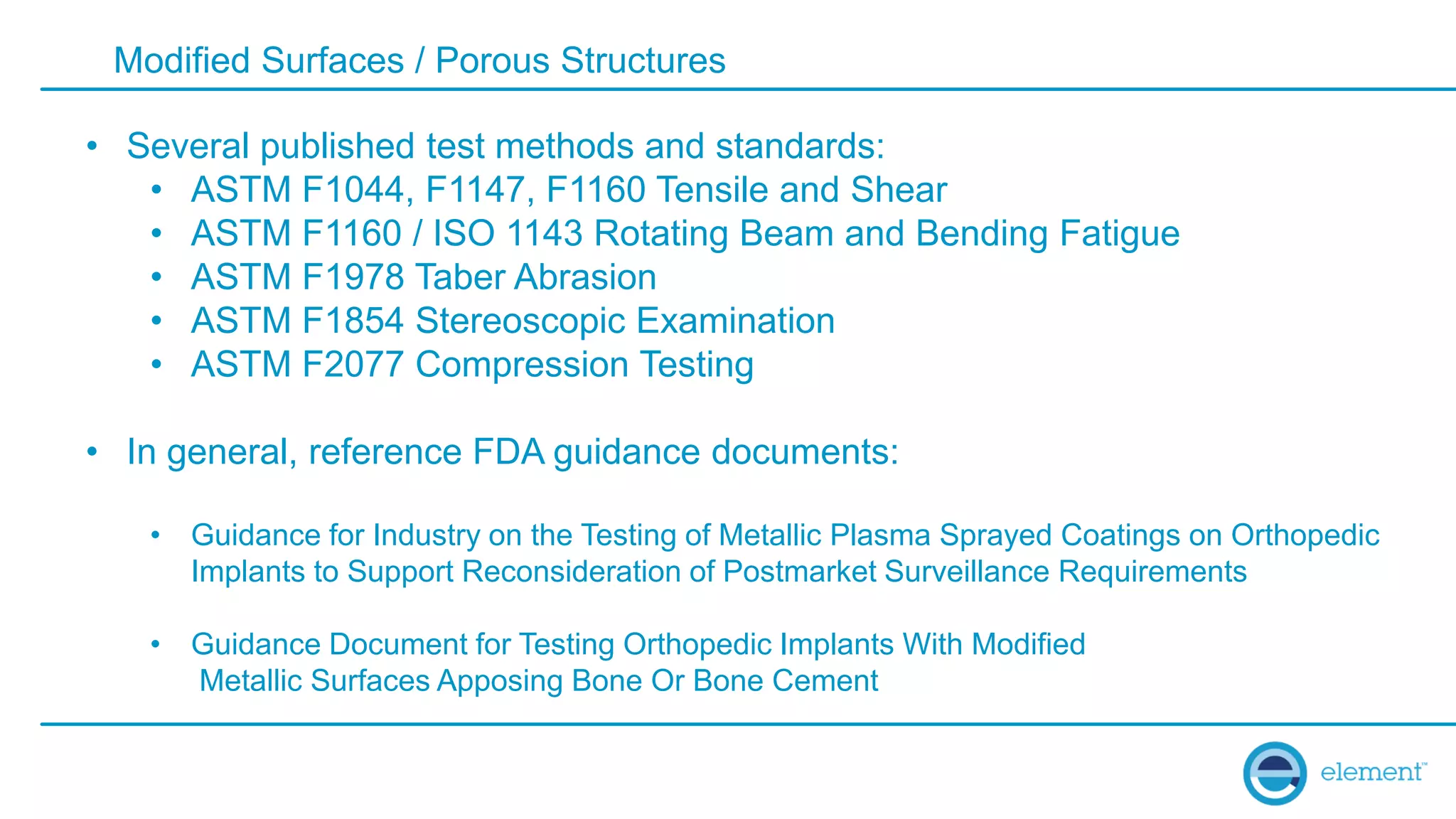 Modified Surfaces / Porous Structures
• Several published test methods and standards:
• ASTM F1044, F1147, F1160 Tensile and Shear
• ASTM F1160 / ISO 1143 Rotating Beam and Bending Fatigue
• ASTM F1978 Taber Abrasion
• ASTM F1854 Stereoscopic Examination
• ASTM F2077 Compression Testing
• In general, reference FDA guidance documents:
• Guidance for Industry on the Testing of Metallic Plasma Sprayed Coatings on Orthopedic
Implants to Support Reconsideration of Postmarket Surveillance Requirements
• Guidance Document for Testing Orthopedic Implants With Modified
Metallic Surfaces Apposing Bone Or Bone Cement
 
