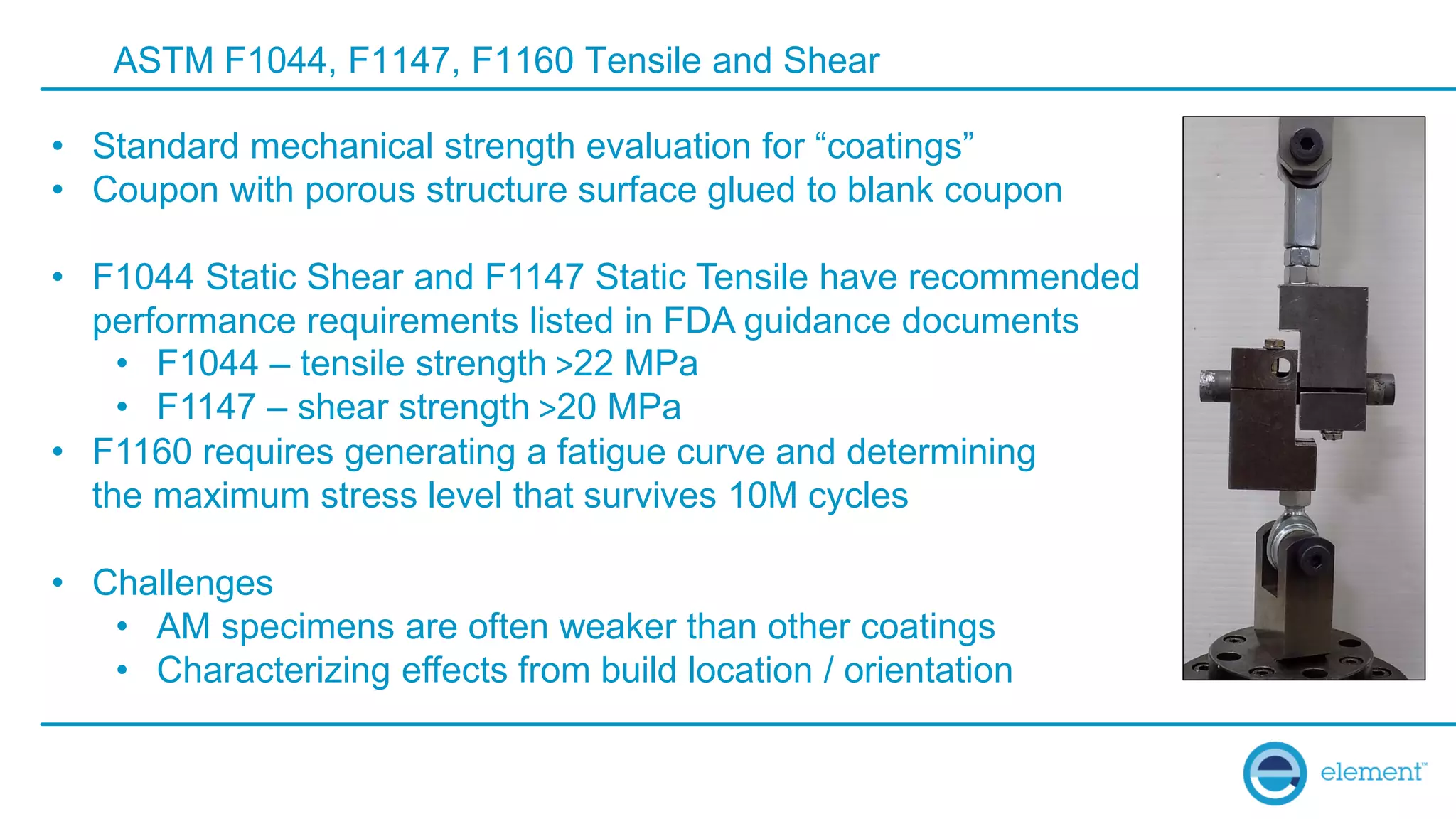 ASTM F1044, F1147, F1160 Tensile and Shear
• Standard mechanical strength evaluation for “coatings”
• Coupon with porous structure surface glued to blank coupon
• F1044 Static Shear and F1147 Static Tensile have recommended
performance requirements listed in FDA guidance documents
• F1044 – tensile strength >22 MPa
• F1147 – shear strength >20 MPa
• F1160 requires generating a fatigue curve and determining
the maximum stress level that survives 10M cycles
• Challenges
• AM specimens are often weaker than other coatings
• Characterizing effects from build location / orientation
 