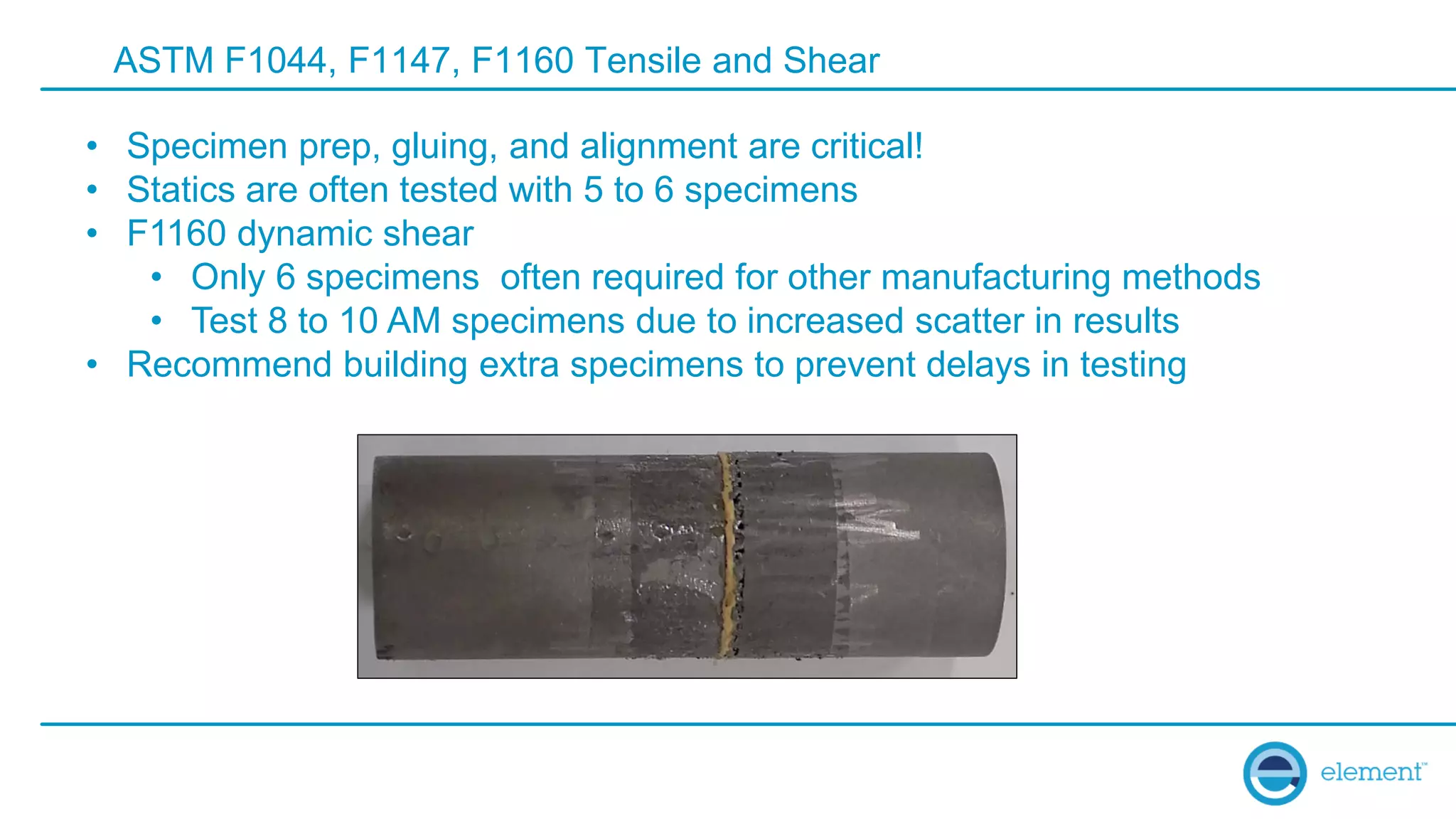 ASTM F1044, F1147, F1160 Tensile and Shear
• Specimen prep, gluing, and alignment are critical!
• Statics are often tested with 5 to 6 specimens
• F1160 dynamic shear
• Only 6 specimens often required for other manufacturing methods
• Test 8 to 10 AM specimens due to increased scatter in results
• Recommend building extra specimens to prevent delays in testing
 