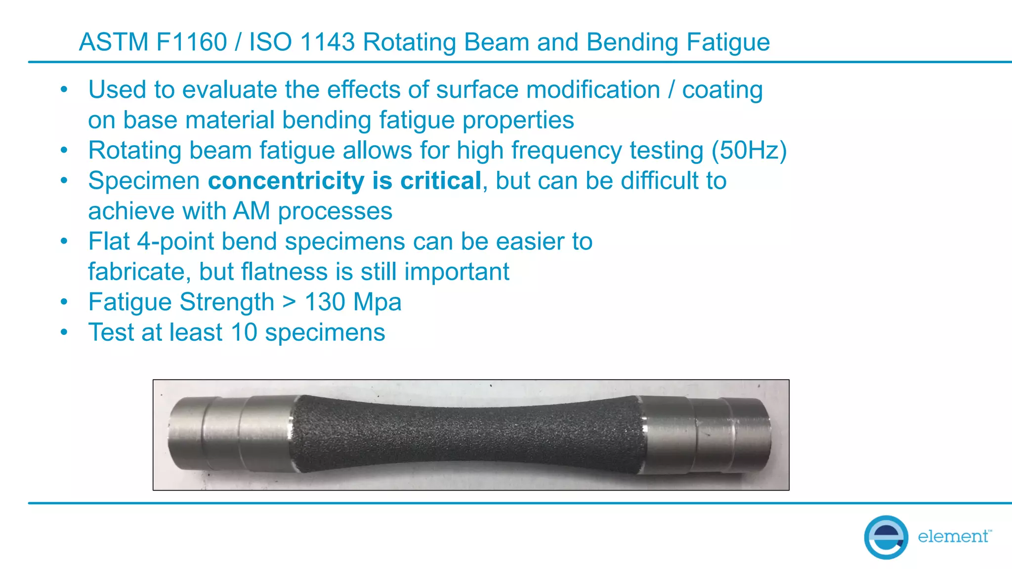 ASTM F1160 / ISO 1143 Rotating Beam and Bending Fatigue
• Used to evaluate the effects of surface modification / coating
on base material bending fatigue properties
• Rotating beam fatigue allows for high frequency testing (50Hz)
• Specimen concentricity is critical, but can be difficult to
achieve with AM processes
• Flat 4-point bend specimens can be easier to
fabricate, but flatness is still important
• Fatigue Strength > 130 Mpa
• Test at least 10 specimens
 