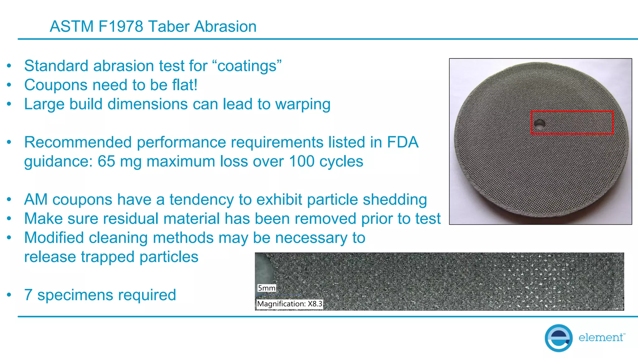 ASTM F1978 Taber Abrasion
• Standard abrasion test for “coatings”
• Coupons need to be flat!
• Large build dimensions can lead to warping
• Recommended performance requirements listed in FDA
guidance: 65 mg maximum loss over 100 cycles
• AM coupons have a tendency to exhibit particle shedding
• Make sure residual material has been removed prior to test
• Modified cleaning methods may be necessary to
release trapped particles
• 7 specimens required
 