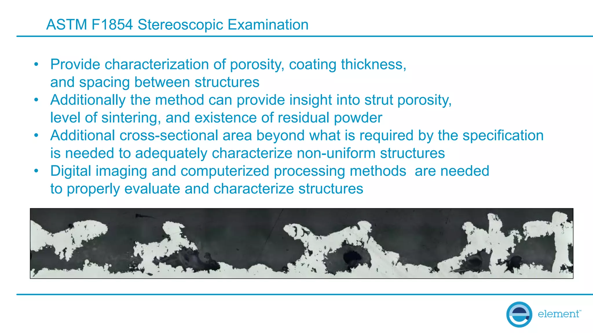 ASTM F1854 Stereoscopic Examination
• Provide characterization of porosity, coating thickness,
and spacing between structures
• Additionally the method can provide insight into strut porosity,
level of sintering, and existence of residual powder
• Additional cross-sectional area beyond what is required by the specification
is needed to adequately characterize non-uniform structures
• Digital imaging and computerized processing methods are needed
to properly evaluate and characterize structures
 