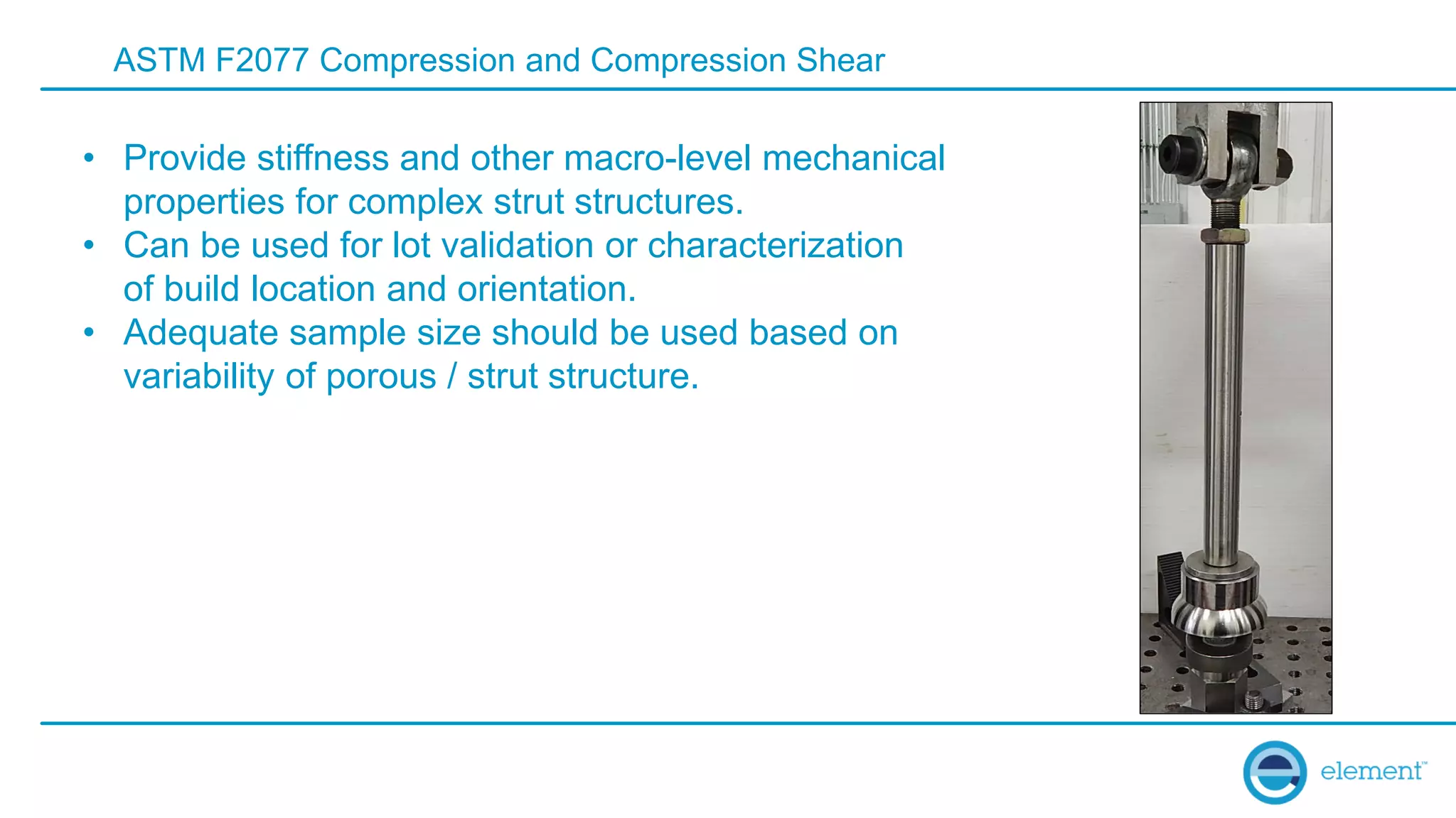 ASTM F2077 Compression and Compression Shear
• Provide stiffness and other macro-level mechanical
properties for complex strut structures.
• Can be used for lot validation or characterization
of build location and orientation.
• Adequate sample size should be used based on
variability of porous / strut structure.
 