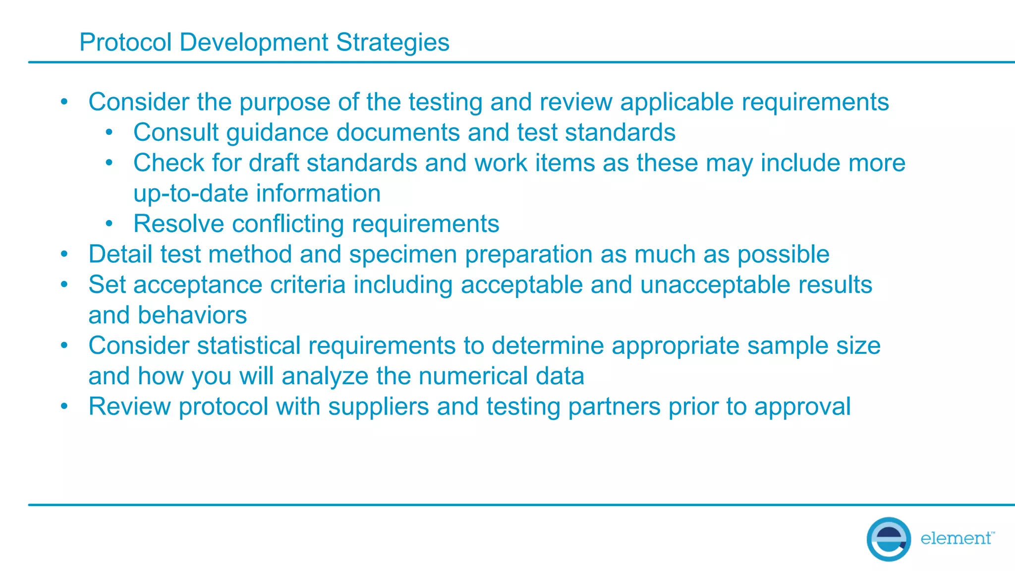 Protocol Development Strategies
• Consider the purpose of the testing and review applicable requirements
• Consult guidance documents and test standards
• Check for draft standards and work items as these may include more
up-to-date information
• Resolve conflicting requirements
• Detail test method and specimen preparation as much as possible
• Set acceptance criteria including acceptable and unacceptable results
and behaviors
• Consider statistical requirements to determine appropriate sample size
and how you will analyze the numerical data
• Review protocol with suppliers and testing partners prior to approval
 