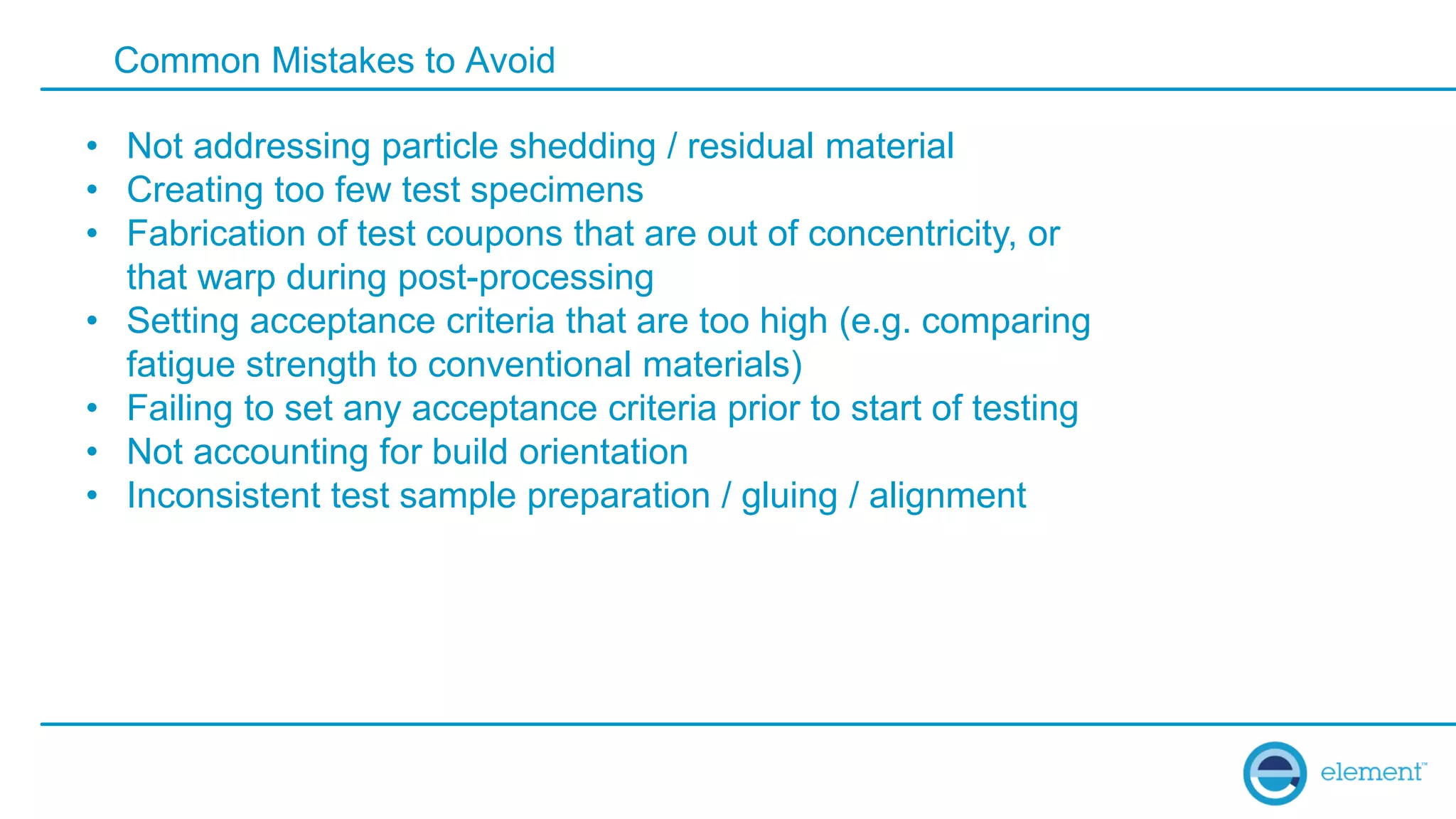Common Mistakes to Avoid
• Not addressing particle shedding / residual material
• Creating too few test specimens
• Fabrication of test coupons that are out of concentricity, or
that warp during post-processing
• Setting acceptance criteria that are too high (e.g. comparing
fatigue strength to conventional materials)
• Failing to set any acceptance criteria prior to start of testing
• Not accounting for build orientation
• Inconsistent test sample preparation / gluing / alignment
 