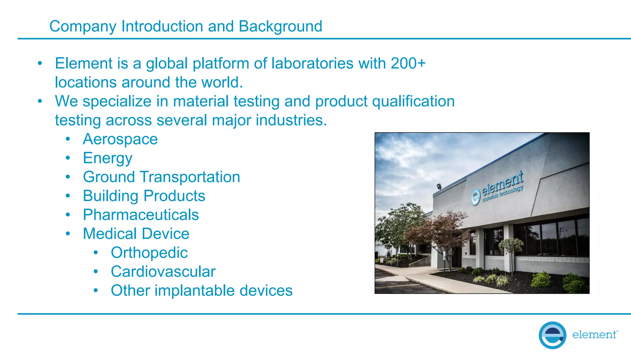 Company Introduction and Background
• Element is a global platform of laboratories with 200+
locations around the world.
• We specialize in material testing and product qualification
testing across several major industries.
• Aerospace
• Energy
• Ground Transportation
• Building Products
• Pharmaceuticals
• Medical Device
• Orthopedic
• Cardiovascular
• Other implantable devices
 