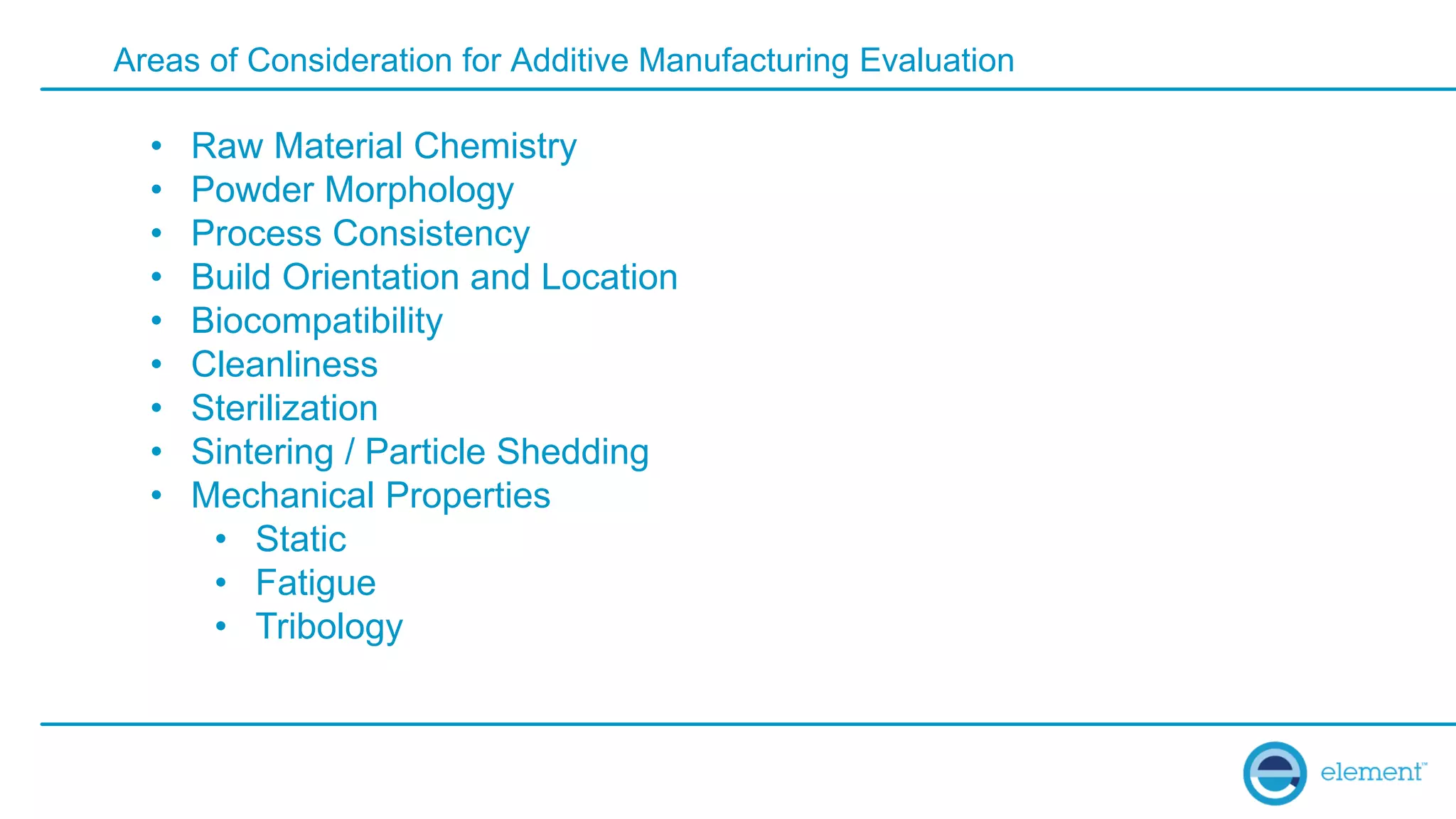 Areas of Consideration for Additive Manufacturing Evaluation
• Raw Material Chemistry
• Powder Morphology
• Process Consistency
• Build Orientation and Location
• Biocompatibility
• Cleanliness
• Sterilization
• Sintering / Particle Shedding
• Mechanical Properties
• Static
• Fatigue
• Tribology
 