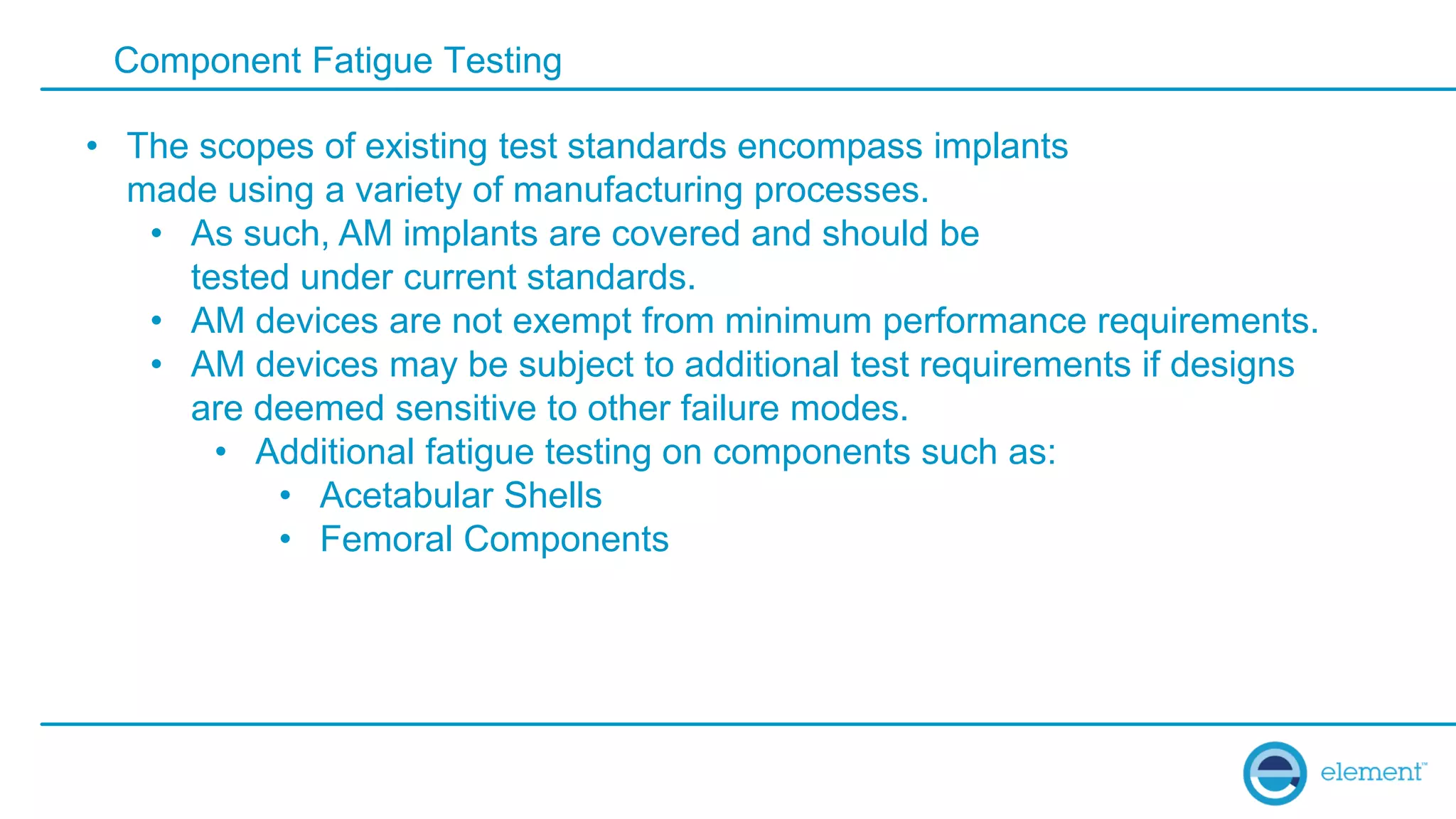 Component Fatigue Testing
• The scopes of existing test standards encompass implants
made using a variety of manufacturing processes.
• As such, AM implants are covered and should be
tested under current standards.
• AM devices are not exempt from minimum performance requirements.
• AM devices may be subject to additional test requirements if designs
are deemed sensitive to other failure modes.
• Additional fatigue testing on components such as:
• Acetabular Shells
• Femoral Components
 