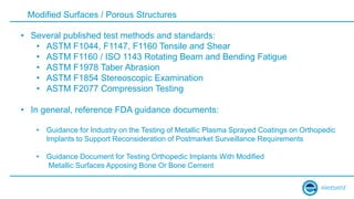 Modified Surfaces / Porous Structures
• Several published test methods and standards:
• ASTM F1044, F1147, F1160 Tensile and Shear
• ASTM F1160 / ISO 1143 Rotating Beam and Bending Fatigue
• ASTM F1978 Taber Abrasion
• ASTM F1854 Stereoscopic Examination
• ASTM F2077 Compression Testing
• In general, reference FDA guidance documents:
• Guidance for Industry on the Testing of Metallic Plasma Sprayed Coatings on Orthopedic
Implants to Support Reconsideration of Postmarket Surveillance Requirements
• Guidance Document for Testing Orthopedic Implants With Modified
Metallic Surfaces Apposing Bone Or Bone Cement
 
