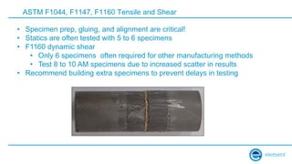 ASTM F1044, F1147, F1160 Tensile and Shear
• Specimen prep, gluing, and alignment are critical!
• Statics are often tested with 5 to 6 specimens
• F1160 dynamic shear
• Only 6 specimens often required for other manufacturing methods
• Test 8 to 10 AM specimens due to increased scatter in results
• Recommend building extra specimens to prevent delays in testing
 