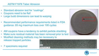 ASTM F1978 Taber Abrasion
• Standard abrasion test for “coatings”
• Coupons need to be flat!
• Large build dimensions can lead to warping
• Recommended performance requirements listed in FDA
guidance: 65 mg maximum loss over 100 cycles
• AM coupons have a tendency to exhibit particle shedding
• Make sure residual material has been removed prior to test
• Modified cleaning methods may be necessary to
release trapped particles
• 7 specimens required
 