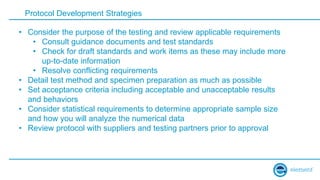 Protocol Development Strategies
• Consider the purpose of the testing and review applicable requirements
• Consult guidance documents and test standards
• Check for draft standards and work items as these may include more
up-to-date information
• Resolve conflicting requirements
• Detail test method and specimen preparation as much as possible
• Set acceptance criteria including acceptable and unacceptable results
and behaviors
• Consider statistical requirements to determine appropriate sample size
and how you will analyze the numerical data
• Review protocol with suppliers and testing partners prior to approval
 