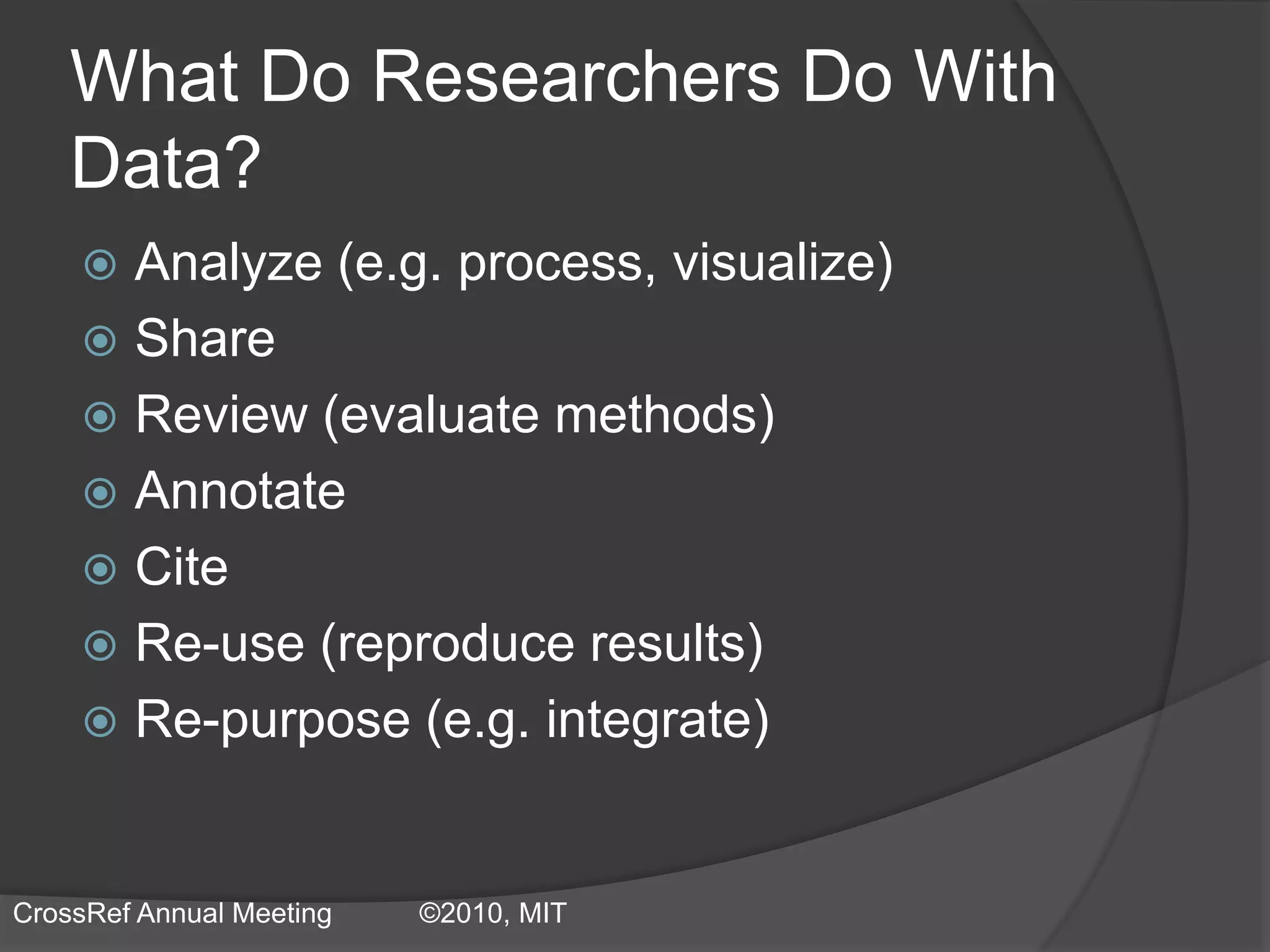 What Do Researchers Do With
Data?
 Analyze (e.g. process, visualize)
 Share
 Review (evaluate methods)
 Annotate
 Cite
 Re-use (reproduce results)
 Re-purpose (e.g. integrate)
CrossRef Annual Meeting ©2010, MIT
 