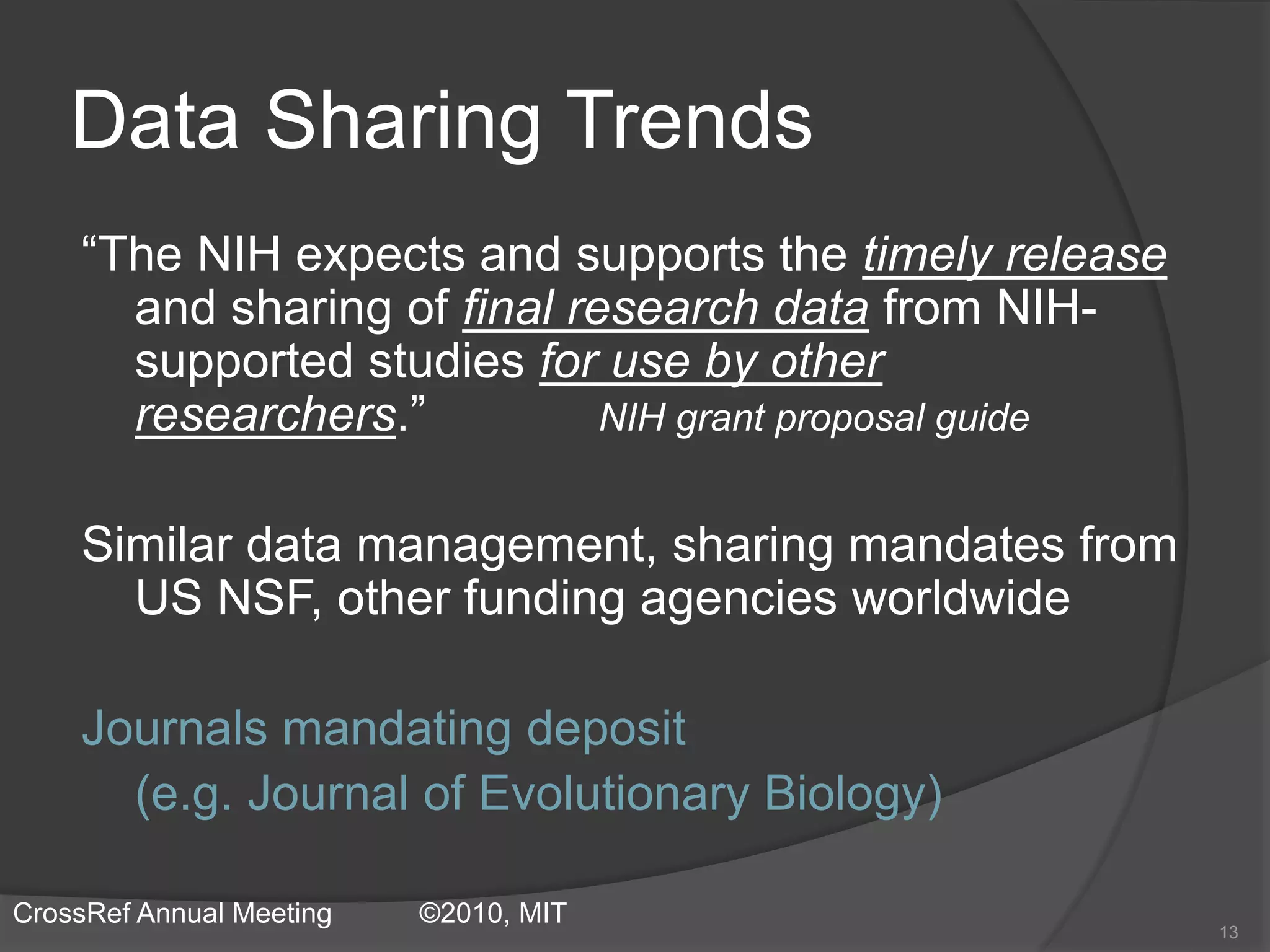 Data Sharing Trends
“The NIH expects and supports the timely release
and sharing of final research data from NIH-
supported studies for use by other
researchers.” NIH grant proposal guide
Similar data management, sharing mandates from
US NSF, other funding agencies worldwide
Journals mandating deposit
(e.g. Journal of Evolutionary Biology)
13
CrossRef Annual Meeting ©2010, MIT
 