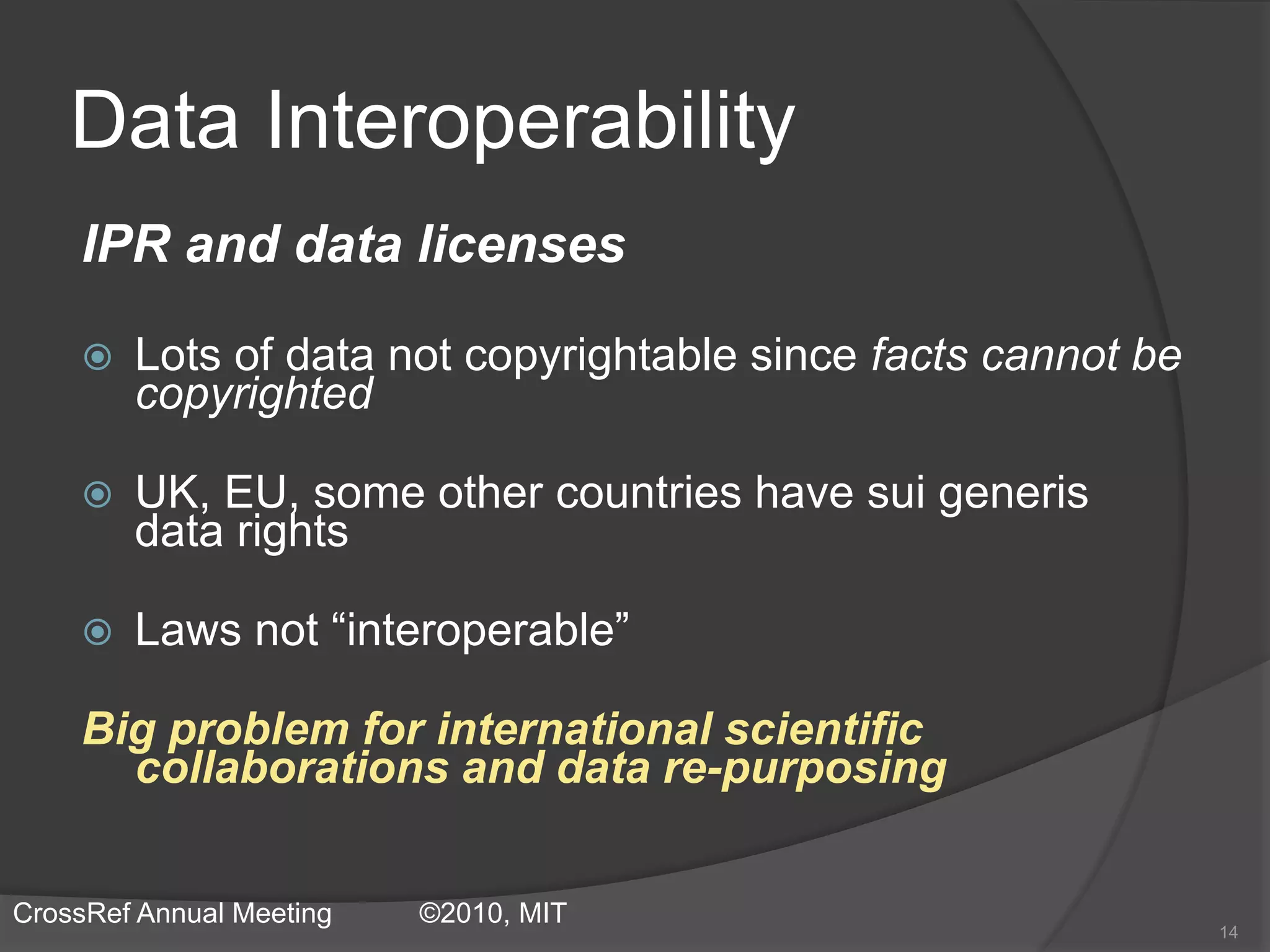 Data Interoperability
IPR and data licenses
 Lots of data not copyrightable since facts cannot be
copyrighted
 UK, EU, some other countries have sui generis
data rights
 Laws not “interoperable”
Big problem for international scientific
collaborations and data re-purposing
14
CrossRef Annual Meeting ©2010, MIT
 