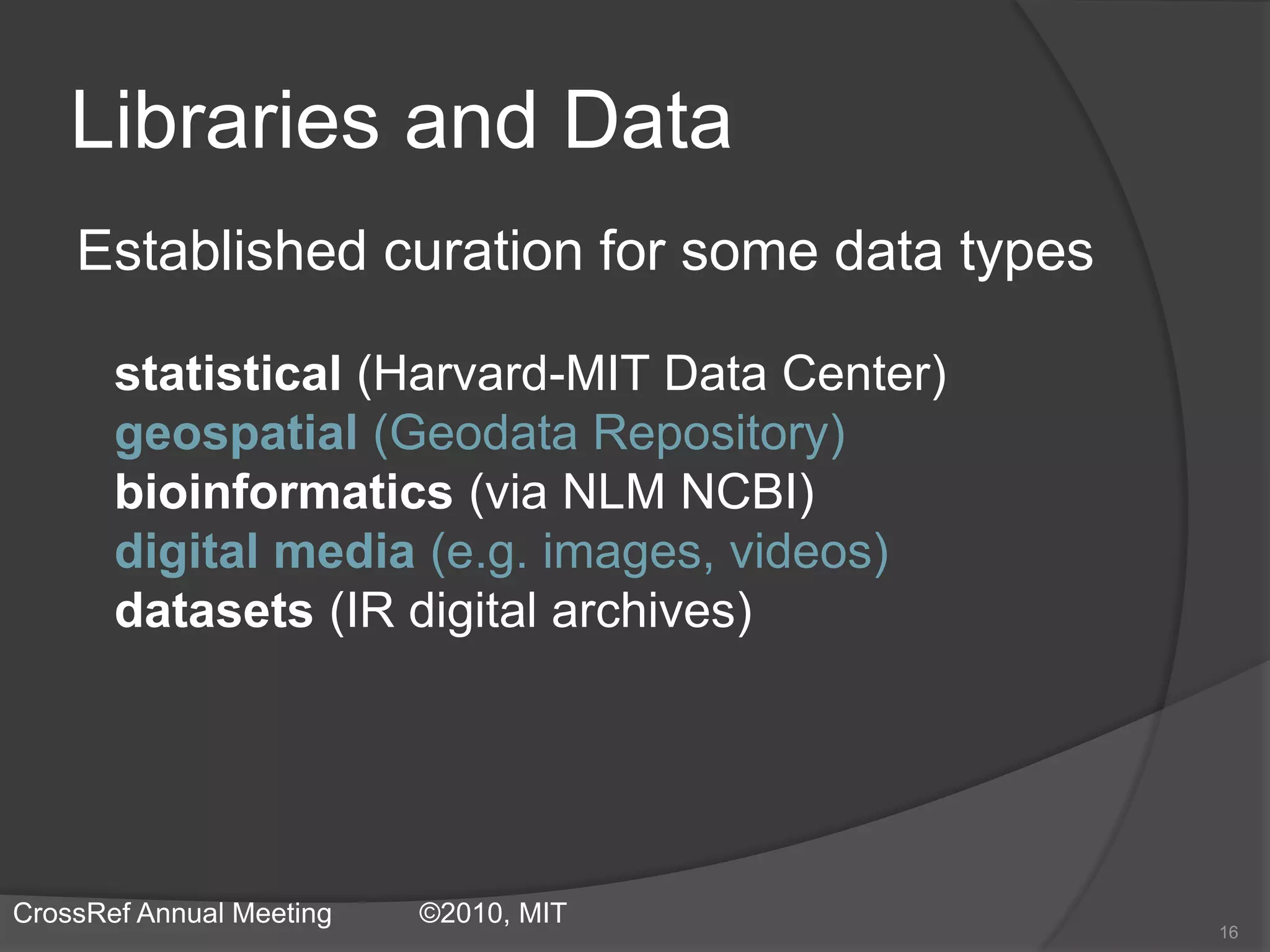 Libraries and Data
Established curation for some data types
statistical (Harvard-MIT Data Center)
geospatial (Geodata Repository)
bioinformatics (via NLM NCBI)
digital media (e.g. images, videos)
datasets (IR digital archives)
16
CrossRef Annual Meeting ©2010, MIT
 