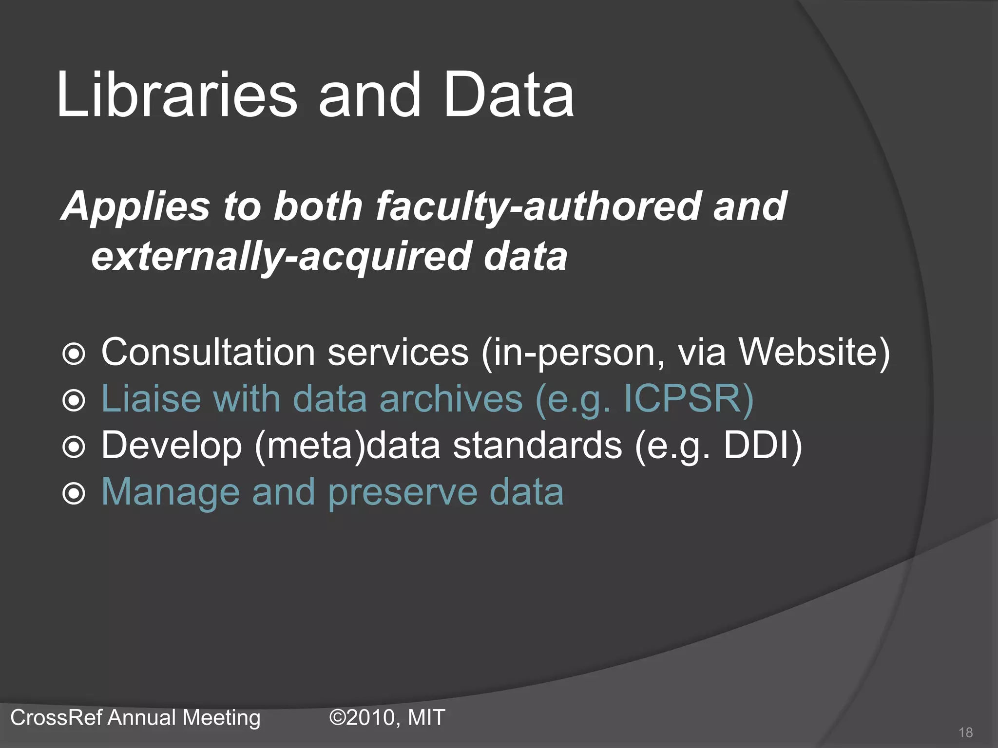 Libraries and Data
Applies to both faculty-authored and
externally-acquired data
 Consultation services (in-person, via Website)
 Liaise with data archives (e.g. ICPSR)
 Develop (meta)data standards (e.g. DDI)
 Manage and preserve data
18
CrossRef Annual Meeting ©2010, MIT
 
