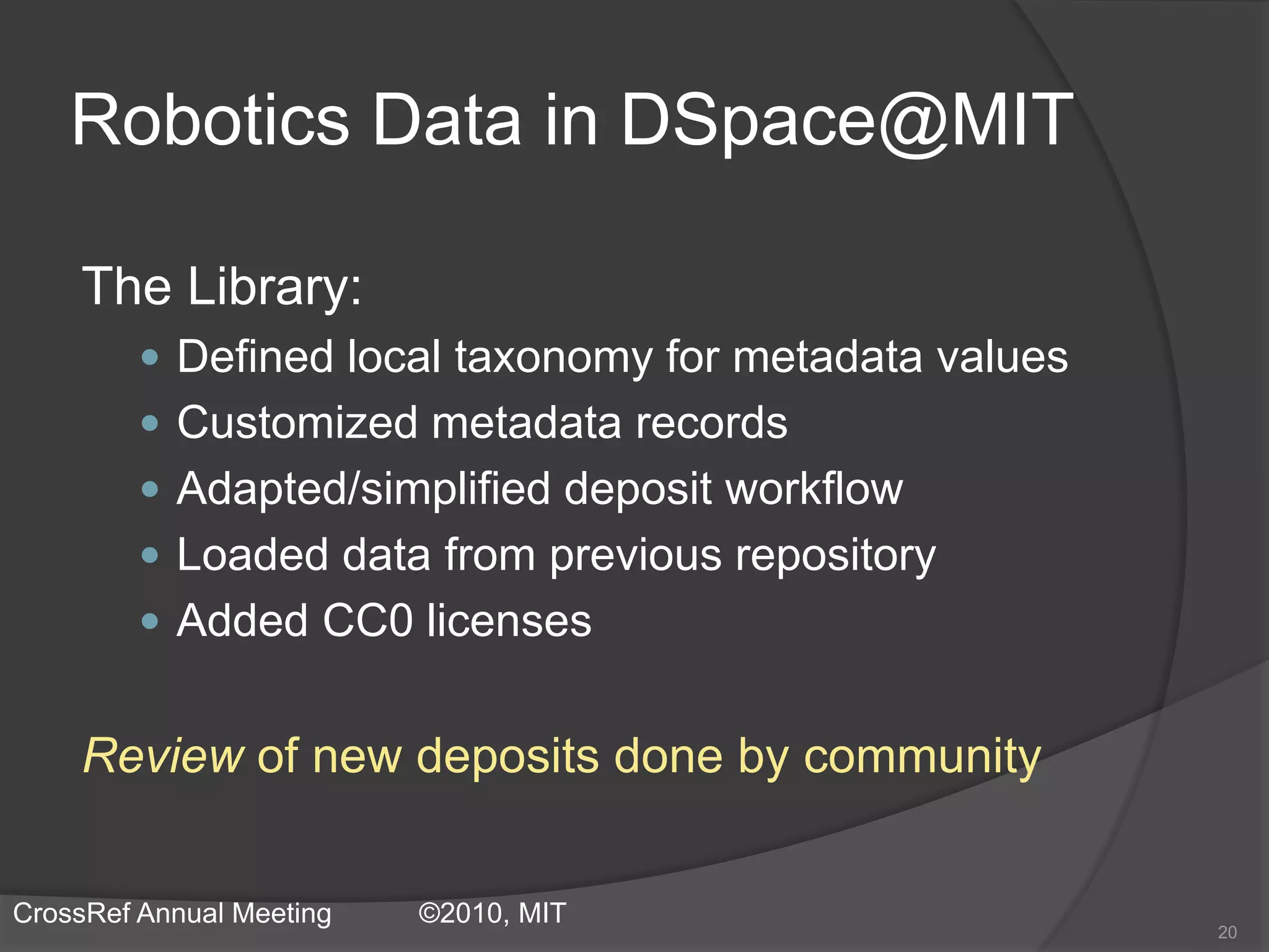 Robotics Data in DSpace@MIT
The Library:
 Defined local taxonomy for metadata values
 Customized metadata records
 Adapted/simplified deposit workflow
 Loaded data from previous repository
 Added CC0 licenses
Review of new deposits done by community
20
CrossRef Annual Meeting ©2010, MIT
 