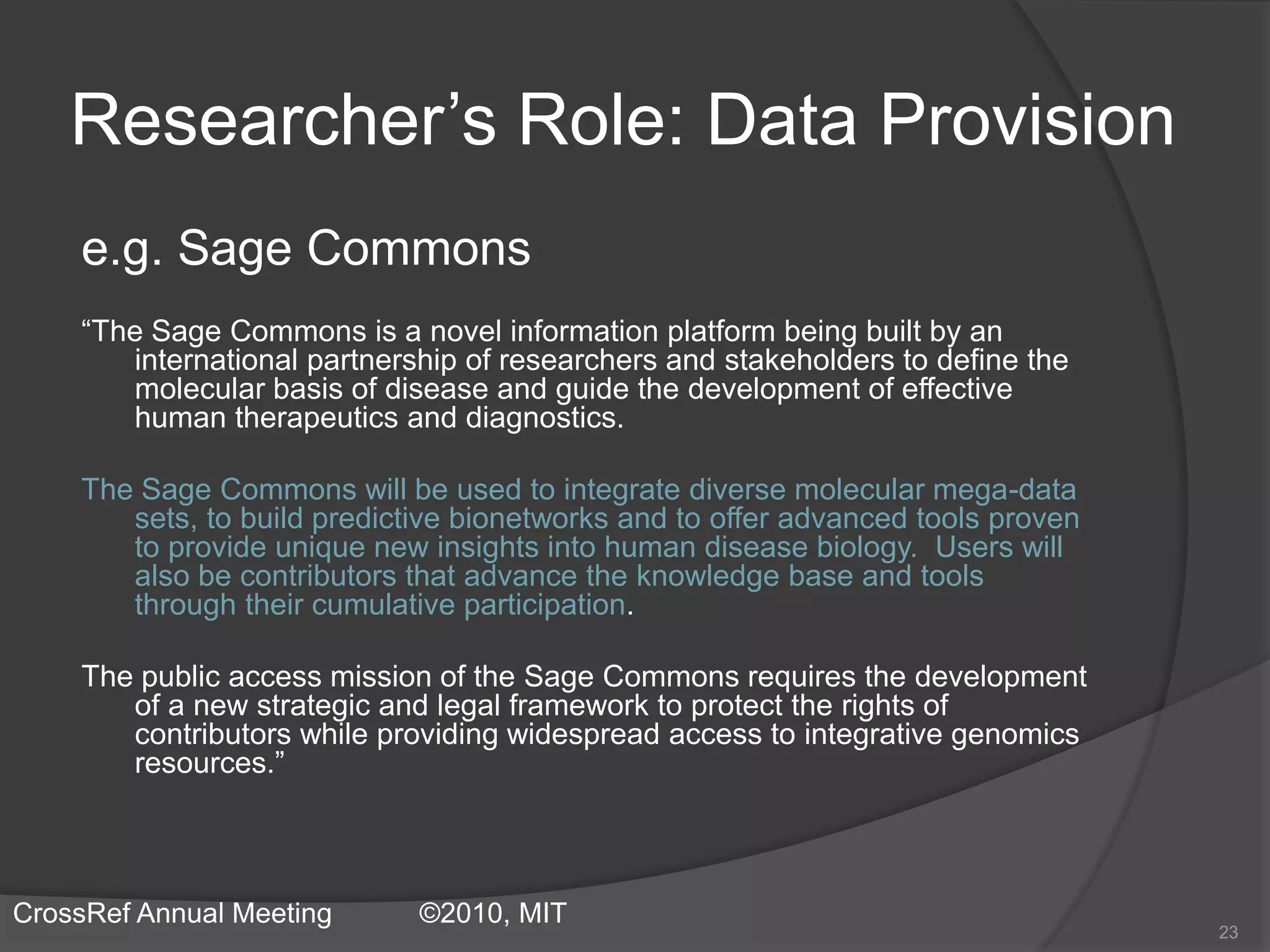 Researcher’s Role: Data Provision
e.g. Sage Commons
“The Sage Commons is a novel information platform being built by an
international partnership of researchers and stakeholders to define the
molecular basis of disease and guide the development of effective
human therapeutics and diagnostics.
The Sage Commons will be used to integrate diverse molecular mega-data
sets, to build predictive bionetworks and to offer advanced tools proven
to provide unique new insights into human disease biology. Users will
also be contributors that advance the knowledge base and tools
through their cumulative participation.
The public access mission of the Sage Commons requires the development
of a new strategic and legal framework to protect the rights of
contributors while providing widespread access to integrative genomics
resources.”
23
CrossRef Annual Meeting ©2010, MIT
 