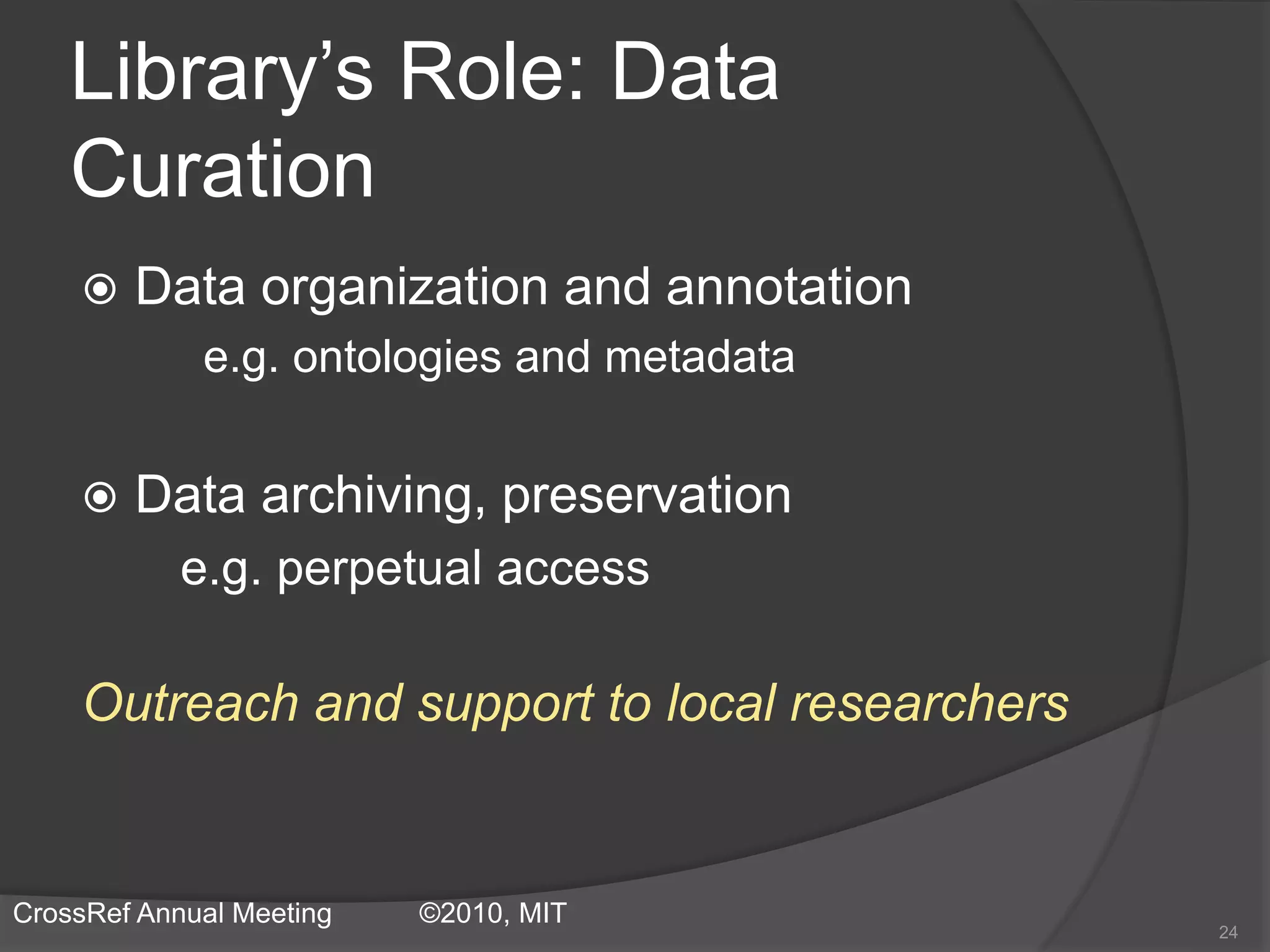 Library’s Role: Data
Curation
 Data organization and annotation
e.g. ontologies and metadata
 Data archiving, preservation
e.g. perpetual access
Outreach and support to local researchers
24
CrossRef Annual Meeting ©2010, MIT
 