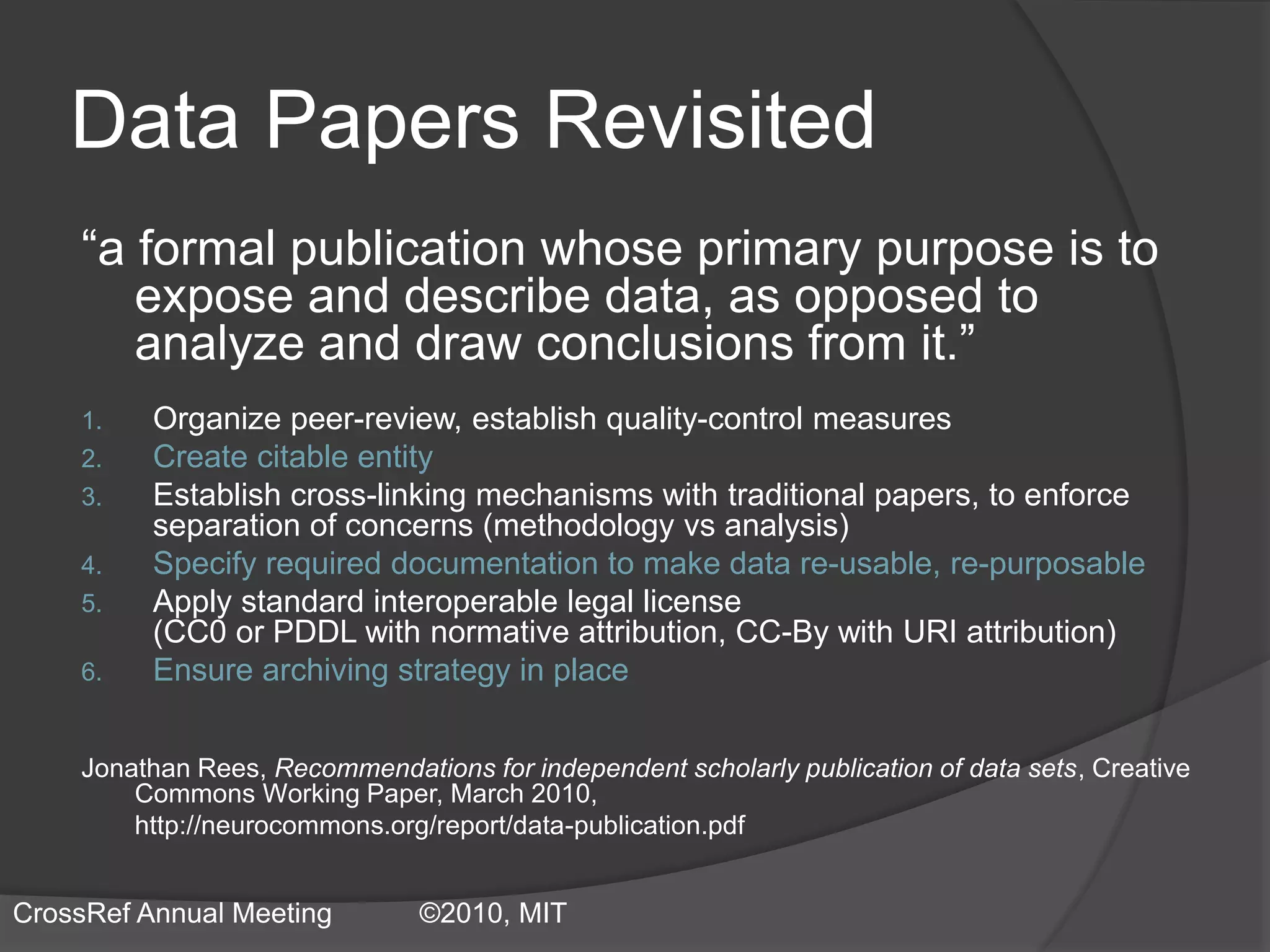 Data Papers Revisited
“a formal publication whose primary purpose is to
expose and describe data, as opposed to
analyze and draw conclusions from it.”
1. Organize peer-review, establish quality-control measures
2. Create citable entity
3. Establish cross-linking mechanisms with traditional papers, to enforce
separation of concerns (methodology vs analysis)
4. Specify required documentation to make data re-usable, re-purposable
5. Apply standard interoperable legal license
(CC0 or PDDL with normative attribution, CC-By with URI attribution)
6. Ensure archiving strategy in place
Jonathan Rees, Recommendations for independent scholarly publication of data sets, Creative
Commons Working Paper, March 2010,
http://neurocommons.org/report/data-publication.pdf
CrossRef Annual Meeting ©2010, MIT
 