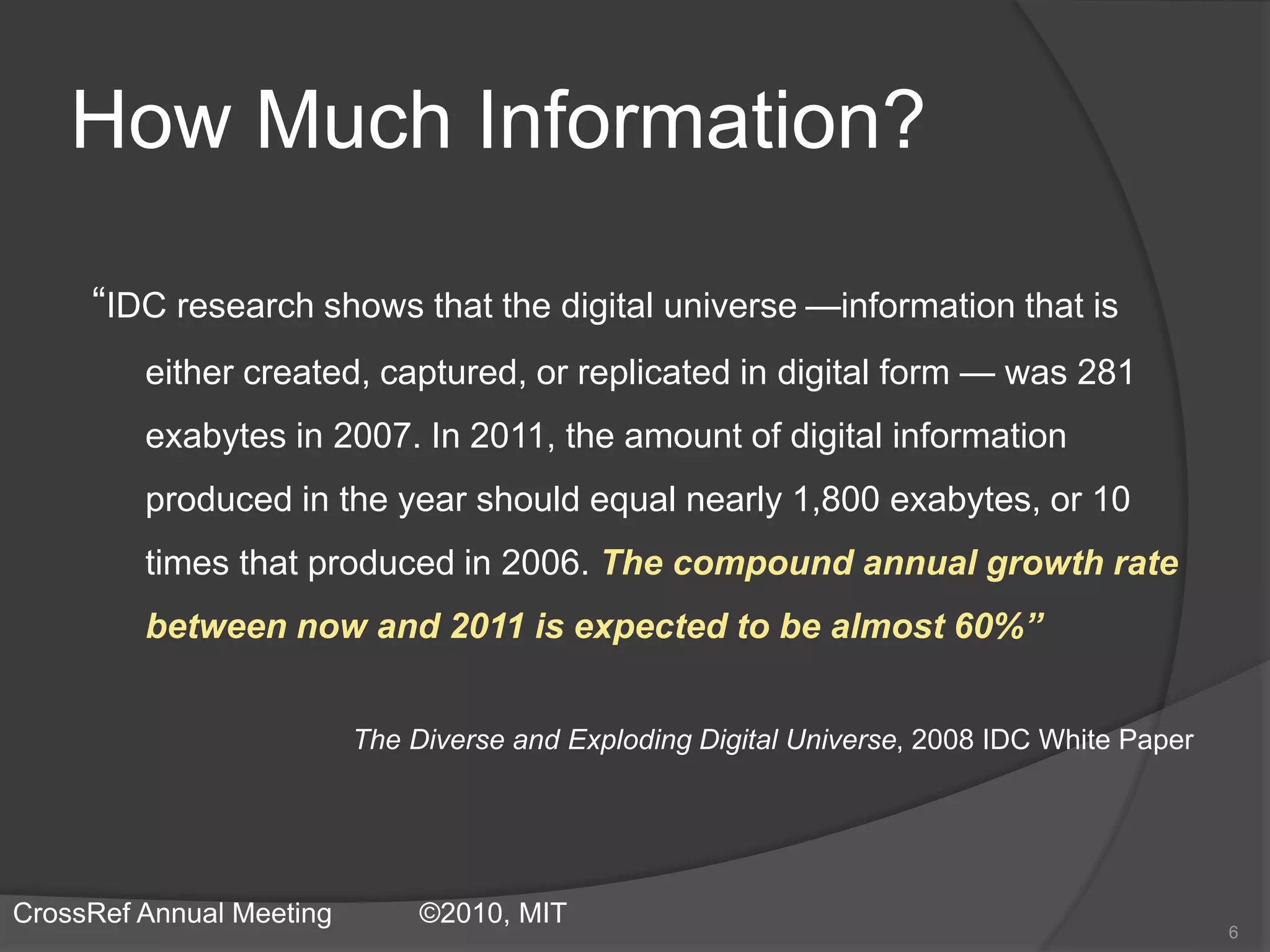 How Much Information?
“IDC research shows that the digital universe —information that is
either created, captured, or replicated in digital form — was 281
exabytes in 2007. In 2011, the amount of digital information
produced in the year should equal nearly 1,800 exabytes, or 10
times that produced in 2006. The compound annual growth rate
between now and 2011 is expected to be almost 60%”
The Diverse and Exploding Digital Universe, 2008 IDC White Paper
6
CrossRef Annual Meeting ©2010, MIT
 