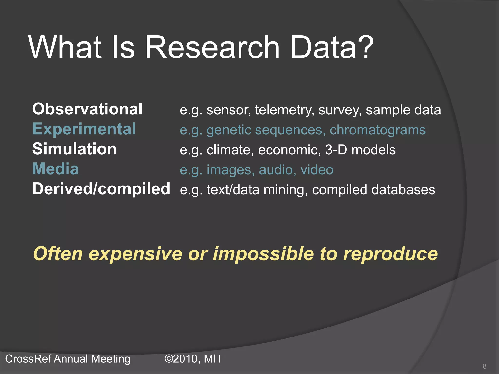 What Is Research Data?
Observational e.g. sensor, telemetry, survey, sample data
Experimental e.g. genetic sequences, chromatograms
Simulation e.g. climate, economic, 3-D models
Media e.g. images, audio, video
Derived/compiled e.g. text/data mining, compiled databases
Often expensive or impossible to reproduce
8
CrossRef Annual Meeting ©2010, MIT
 