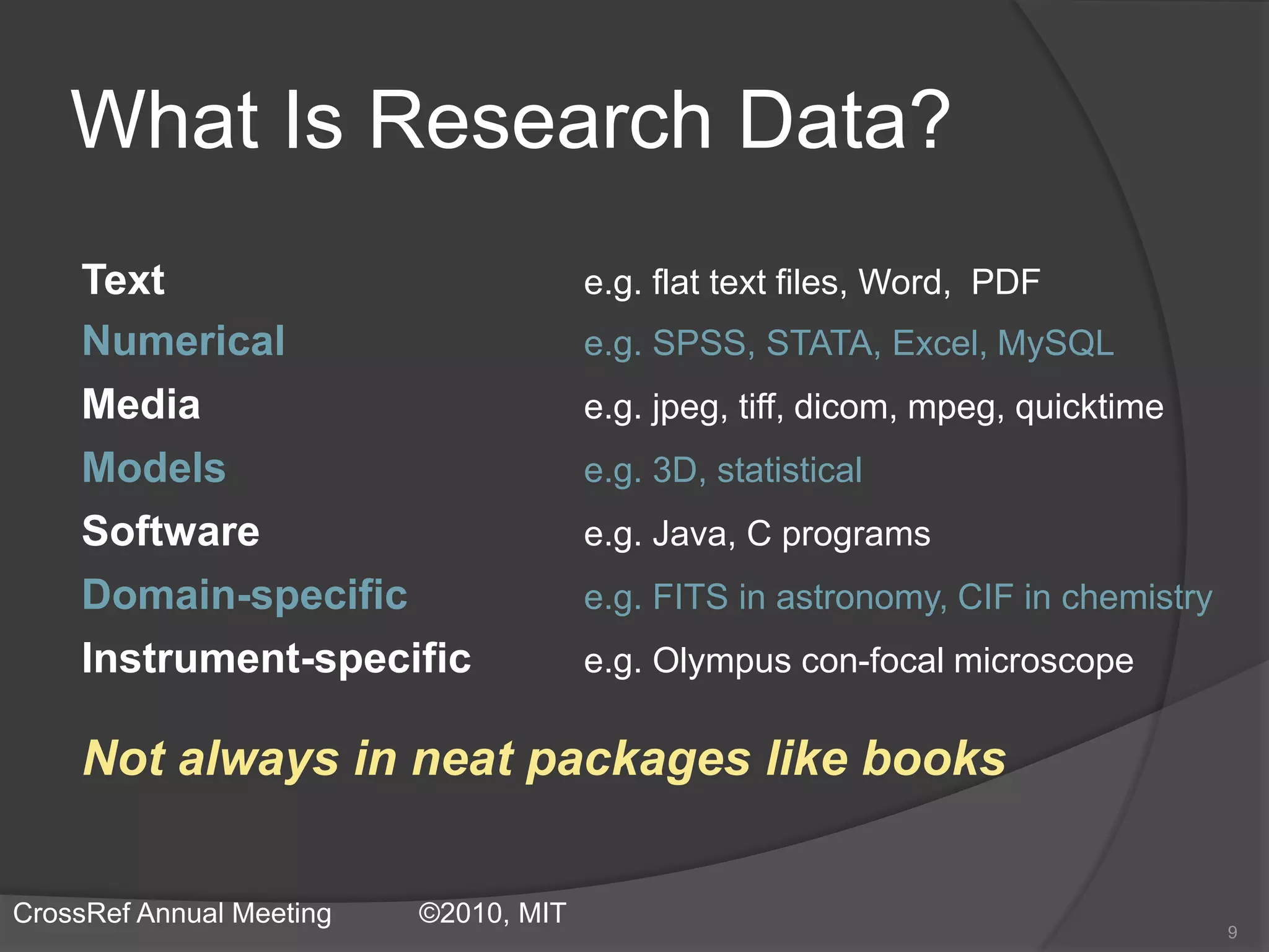 What Is Research Data?
Text e.g. flat text files, Word, PDF
Numerical e.g. SPSS, STATA, Excel, MySQL
Media e.g. jpeg, tiff, dicom, mpeg, quicktime
Models e.g. 3D, statistical
Software e.g. Java, C programs
Domain-specific e.g. FITS in astronomy, CIF in chemistry
Instrument-specific e.g. Olympus con-focal microscope
Not always in neat packages like books
9
CrossRef Annual Meeting ©2010, MIT
 