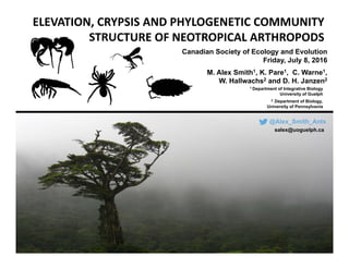 ELEVATION, CRYPSIS AND PHYLOGENETIC COMMUNITY 
STRUCTURE OF NEOTROPICAL ARTHROPODS
Canadian Society of Ecology and Evolution
Friday, July 8, 2016
@Alex_Smith_Ants
salex@uoguelph.ca
M. Alex Smith1, K. Pare1, C. Warne1,
W. Hallwachs2 and D. H. Janzen2
1 Department of Integrative Biology
University of Guelph
2 Department of Biology,
University of Pennsylvania
 