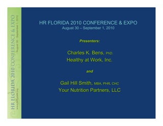 HR FLORIDA 2010 CONFERENCE & EXPO
       August 30 – September 1, 2010


                Presenters:


          Charles K. Bens, PhD.
          Healthy at Work, Inc.

                    and


       Gail Hill Smith, MBA, PHR, CHC
      Your Nutrition Partners, LLC
 