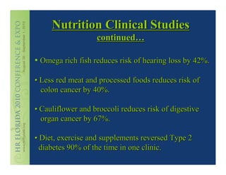 Nutrition Clinical Studies
                   continued…

• Omega rich fish reduces risk of hearing loss by 42%.

• Less red meat and processed foods reduces risk of
  colon cancer by 40%.

• Cauliflower and broccoli reduces risk of digestive
  organ cancer by 67%.

• Diet, exercise and supplements reversed Type 2
  diabetes 90% of the time in one clinic.
 