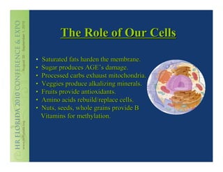 The Role of Our Cells

•   Saturated fats harden the membrane.
•   Sugar produces AGE’s damage.
•   Processed carbs exhaust mitochondria.
•   Veggies produce alkalizing minerals.
•   Fruits provide antioxidants.
•   Amino acids rebuild/replace cells.
•   Nuts, seeds, whole grains provide B
    Vitamins for methylation.
 